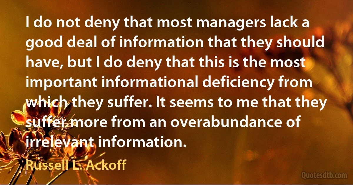 I do not deny that most managers lack a good deal of information that they should have, but I do deny that this is the most important informational deficiency from which they suffer. It seems to me that they suffer more from an overabundance of irrelevant information. (Russell L. Ackoff)