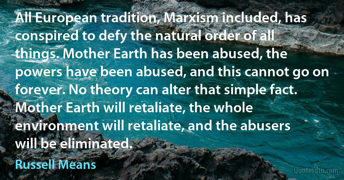 All European tradition, Marxism included, has conspired to defy the natural order of all things. Mother Earth has been abused, the powers have been abused, and this cannot go on forever. No theory can alter that simple fact. Mother Earth will retaliate, the whole environment will retaliate, and the abusers will be eliminated. (Russell Means)