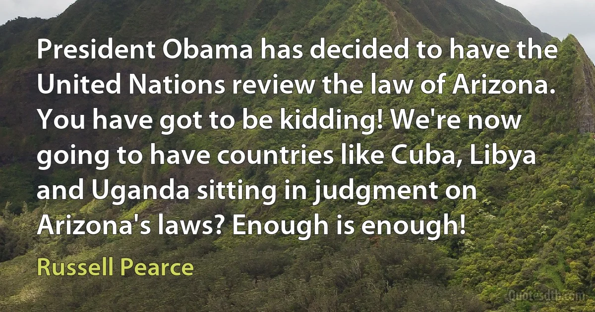 President Obama has decided to have the United Nations review the law of Arizona. You have got to be kidding! We're now going to have countries like Cuba, Libya and Uganda sitting in judgment on Arizona's laws? Enough is enough! (Russell Pearce)