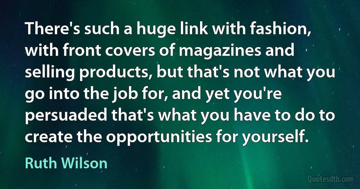 There's such a huge link with fashion, with front covers of magazines and selling products, but that's not what you go into the job for, and yet you're persuaded that's what you have to do to create the opportunities for yourself. (Ruth Wilson)