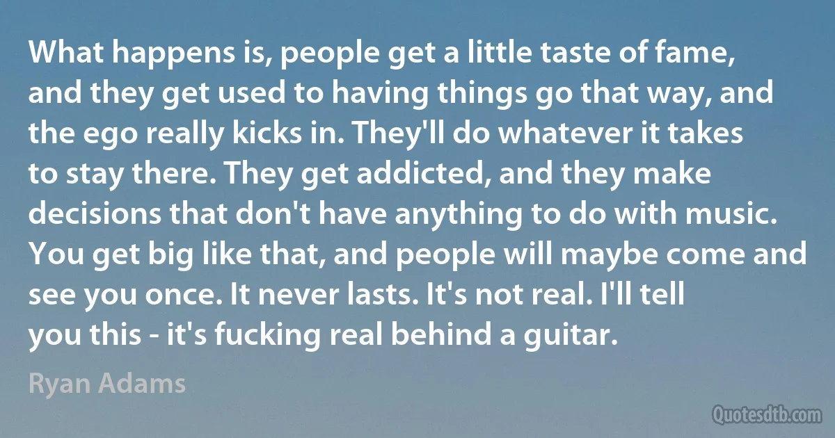 What happens is, people get a little taste of fame, and they get used to having things go that way, and the ego really kicks in. They'll do whatever it takes to stay there. They get addicted, and they make decisions that don't have anything to do with music. You get big like that, and people will maybe come and see you once. It never lasts. It's not real. I'll tell you this - it's fucking real behind a guitar. (Ryan Adams)