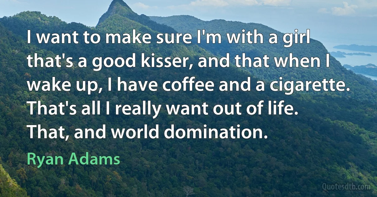 I want to make sure I'm with a girl that's a good kisser, and that when I wake up, I have coffee and a cigarette. That's all I really want out of life. That, and world domination. (Ryan Adams)