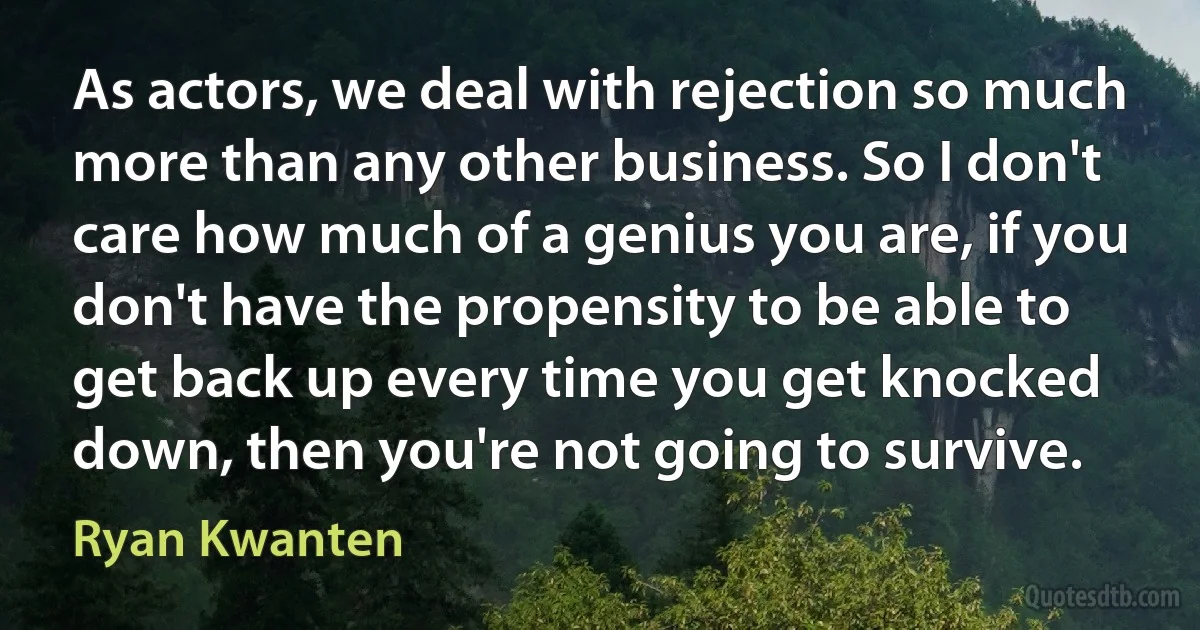 As actors, we deal with rejection so much more than any other business. So I don't care how much of a genius you are, if you don't have the propensity to be able to get back up every time you get knocked down, then you're not going to survive. (Ryan Kwanten)