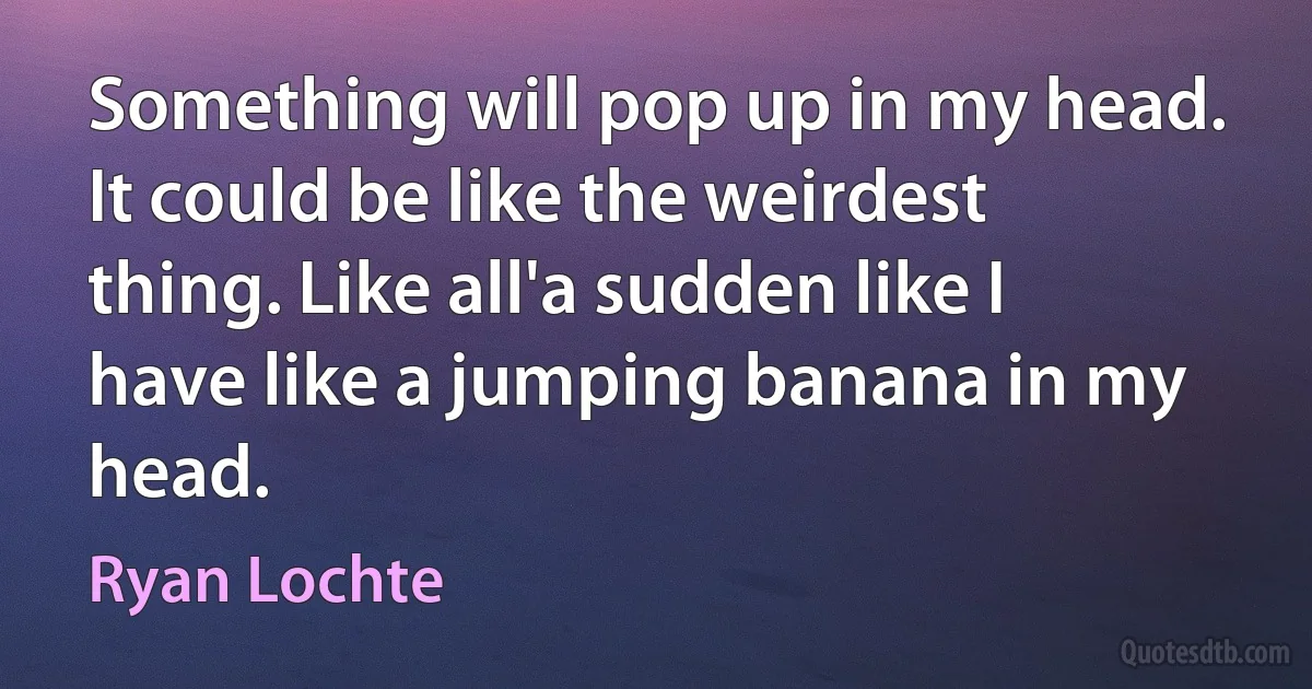 Something will pop up in my head. It could be like the weirdest thing. Like all'a sudden like I have like a jumping banana in my head. (Ryan Lochte)