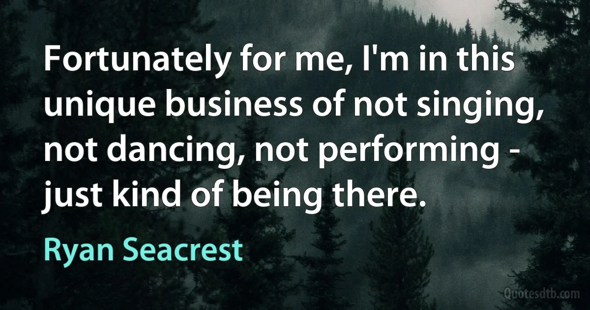 Fortunately for me, I'm in this unique business of not singing, not dancing, not performing - just kind of being there. (Ryan Seacrest)