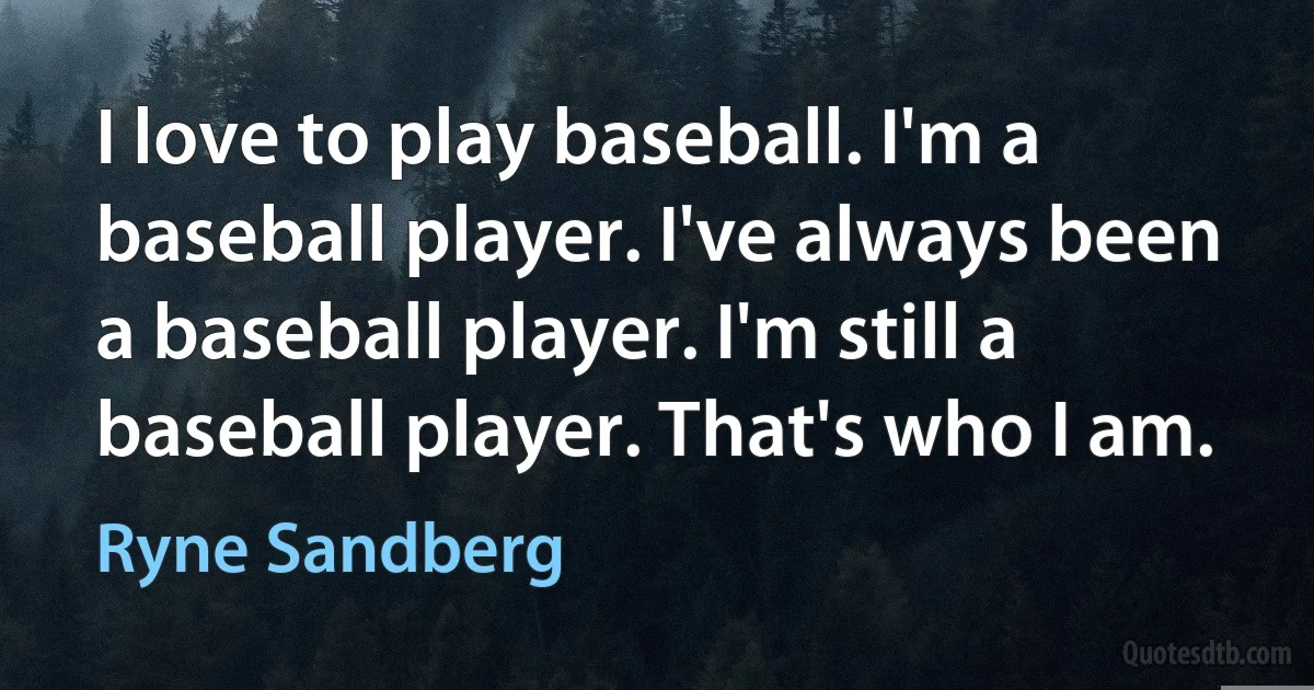 I love to play baseball. I'm a baseball player. I've always been a baseball player. I'm still a baseball player. That's who I am. (Ryne Sandberg)