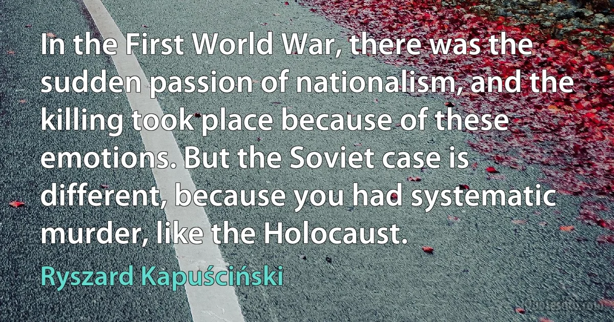 In the First World War, there was the sudden passion of nationalism, and the killing took place because of these emotions. But the Soviet case is different, because you had systematic murder, like the Holocaust. (Ryszard Kapuściński)