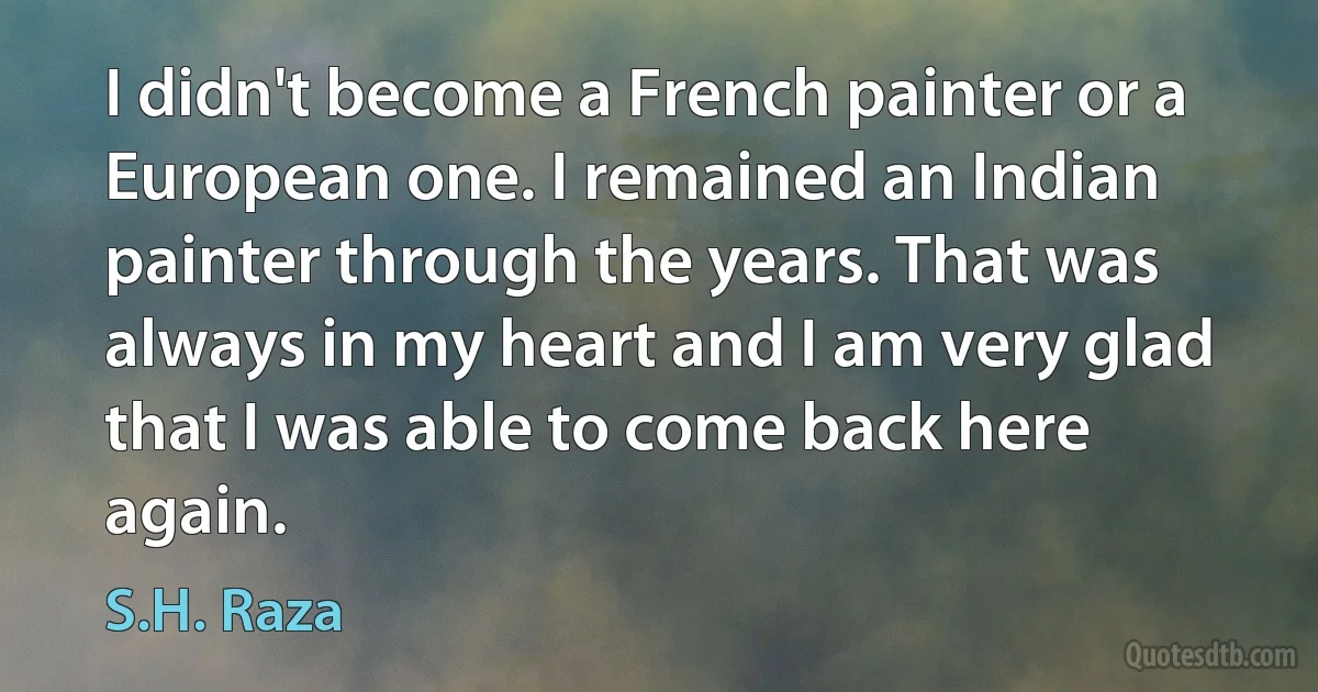 I didn't become a French painter or a European one. I remained an Indian painter through the years. That was always in my heart and I am very glad that I was able to come back here again. (S.H. Raza)