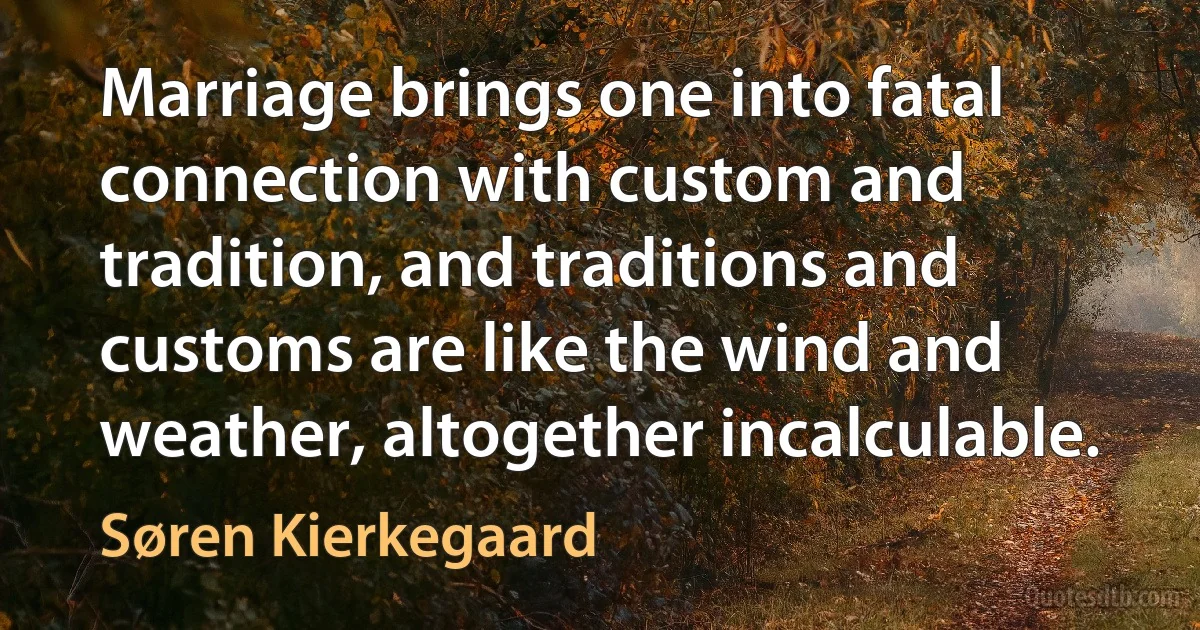 Marriage brings one into fatal connection with custom and tradition, and traditions and customs are like the wind and weather, altogether incalculable. (Søren Kierkegaard)