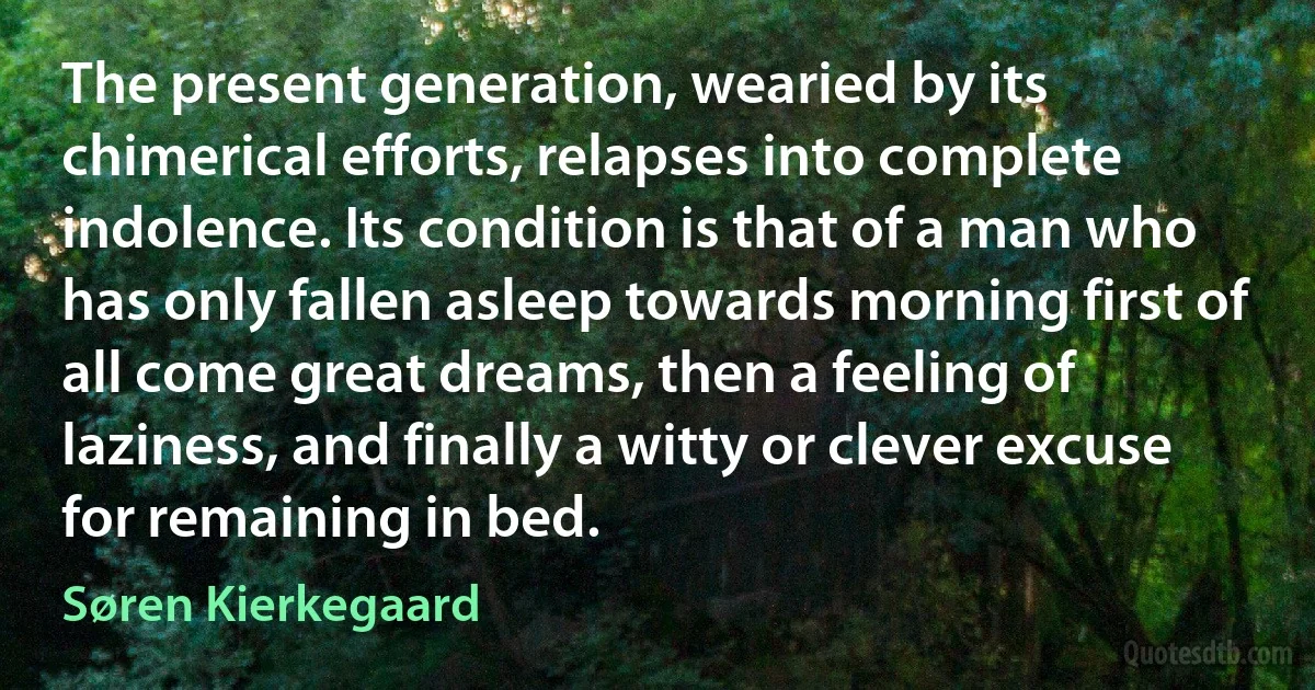 The present generation, wearied by its chimerical efforts, relapses into complete indolence. Its condition is that of a man who has only fallen asleep towards morning first of all come great dreams, then a feeling of laziness, and finally a witty or clever excuse for remaining in bed. (Søren Kierkegaard)