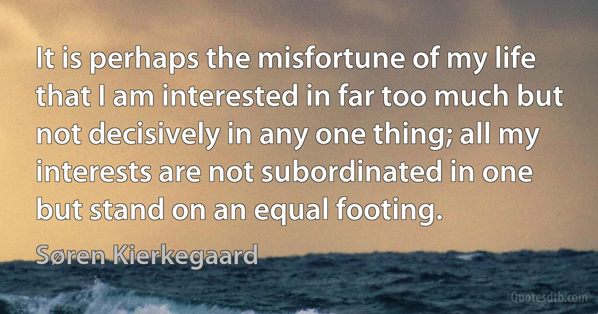 It is perhaps the misfortune of my life that I am interested in far too much but not decisively in any one thing; all my interests are not subordinated in one but stand on an equal footing. (Søren Kierkegaard)