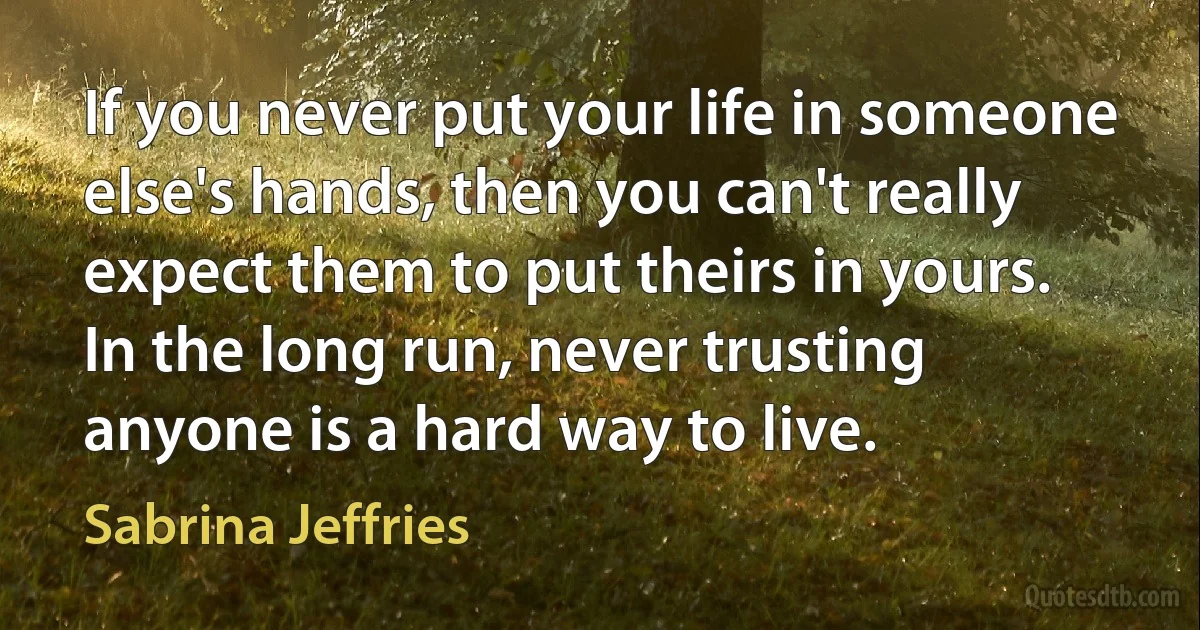 If you never put your life in someone else's hands, then you can't really expect them to put theirs in yours. In the long run, never trusting anyone is a hard way to live. (Sabrina Jeffries)