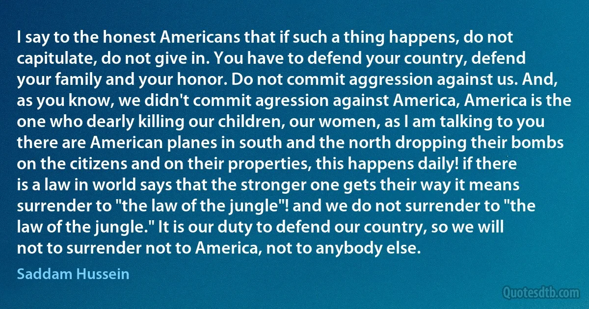 I say to the honest Americans that if such a thing happens, do not capitulate, do not give in. You have to defend your country, defend your family and your honor. Do not commit aggression against us. And, as you know, we didn't commit agression against America, America is the one who dearly killing our children, our women, as I am talking to you there are American planes in south and the north dropping their bombs on the citizens and on their properties, this happens daily! if there is a law in world says that the stronger one gets their way it means surrender to "the law of the jungle"! and we do not surrender to "the law of the jungle." It is our duty to defend our country, so we will not to surrender not to America, not to anybody else. (Saddam Hussein)