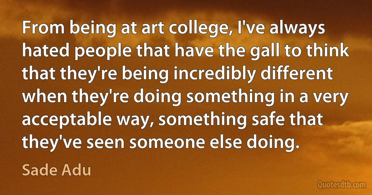 From being at art college, I've always hated people that have the gall to think that they're being incredibly different when they're doing something in a very acceptable way, something safe that they've seen someone else doing. (Sade Adu)