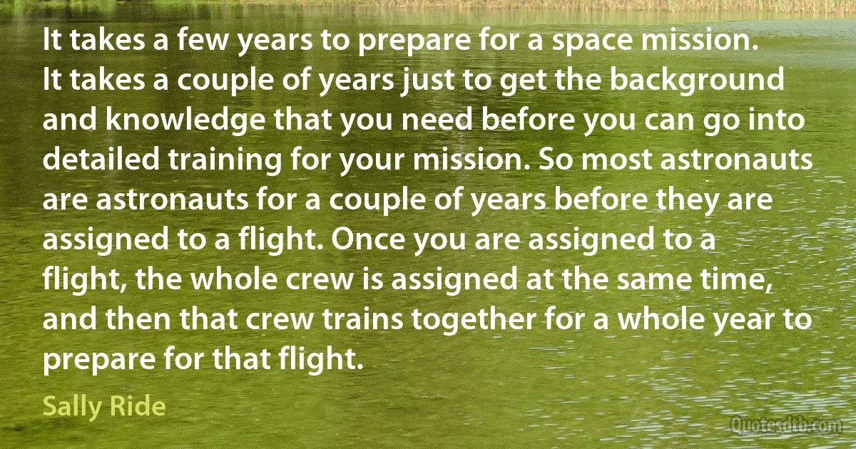 It takes a few years to prepare for a space mission. It takes a couple of years just to get the background and knowledge that you need before you can go into detailed training for your mission. So most astronauts are astronauts for a couple of years before they are assigned to a flight. Once you are assigned to a flight, the whole crew is assigned at the same time, and then that crew trains together for a whole year to prepare for that flight. (Sally Ride)