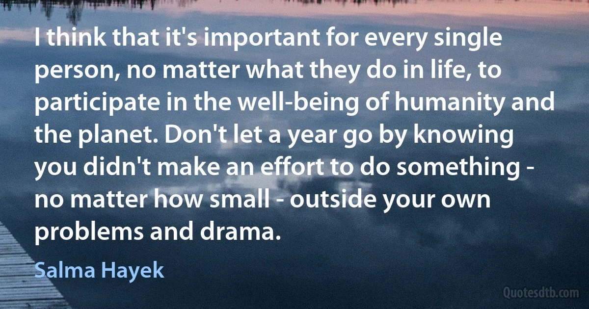 I think that it's important for every single person, no matter what they do in life, to participate in the well-being of humanity and the planet. Don't let a year go by knowing you didn't make an effort to do something - no matter how small - outside your own problems and drama. (Salma Hayek)