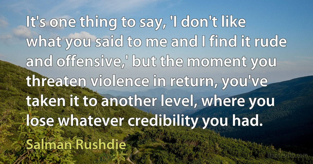 It's one thing to say, 'I don't like what you said to me and I find it rude and offensive,' but the moment you threaten violence in return, you've taken it to another level, where you lose whatever credibility you had. (Salman Rushdie)