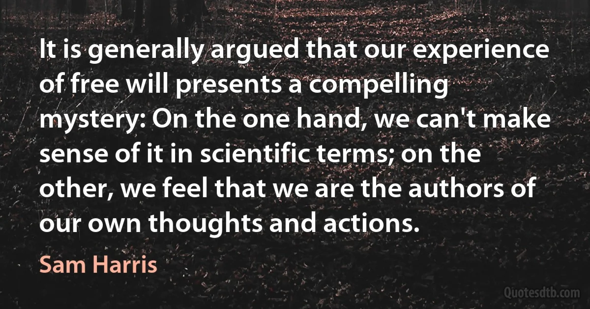 It is generally argued that our experience of free will presents a compelling mystery: On the one hand, we can't make sense of it in scientific terms; on the other, we feel that we are the authors of our own thoughts and actions. (Sam Harris)