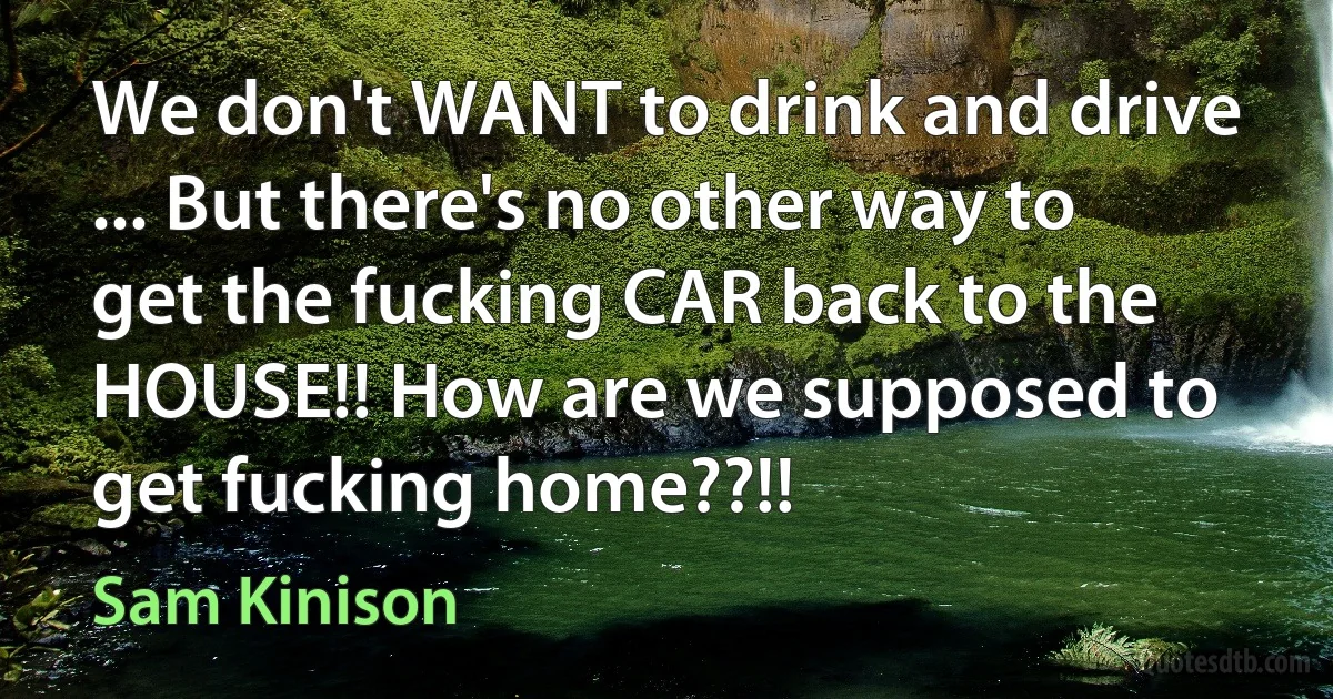 We don't WANT to drink and drive ... But there's no other way to get the fucking CAR back to the HOUSE!! How are we supposed to get fucking home??!! (Sam Kinison)