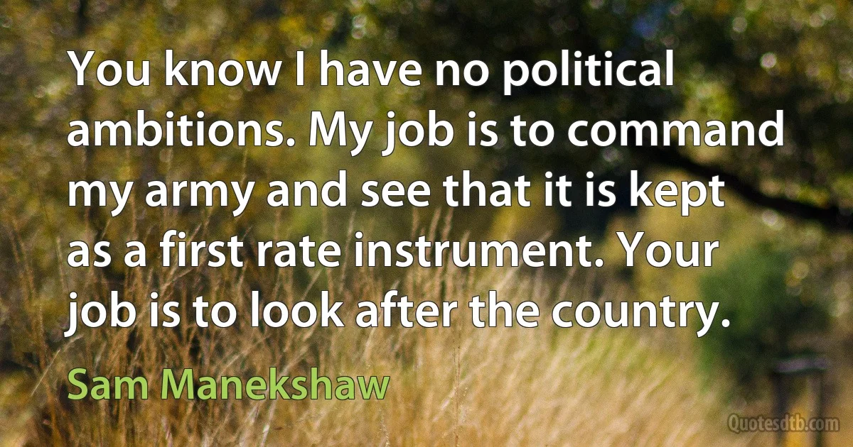 You know I have no political ambitions. My job is to command my army and see that it is kept as a first rate instrument. Your job is to look after the country. (Sam Manekshaw)