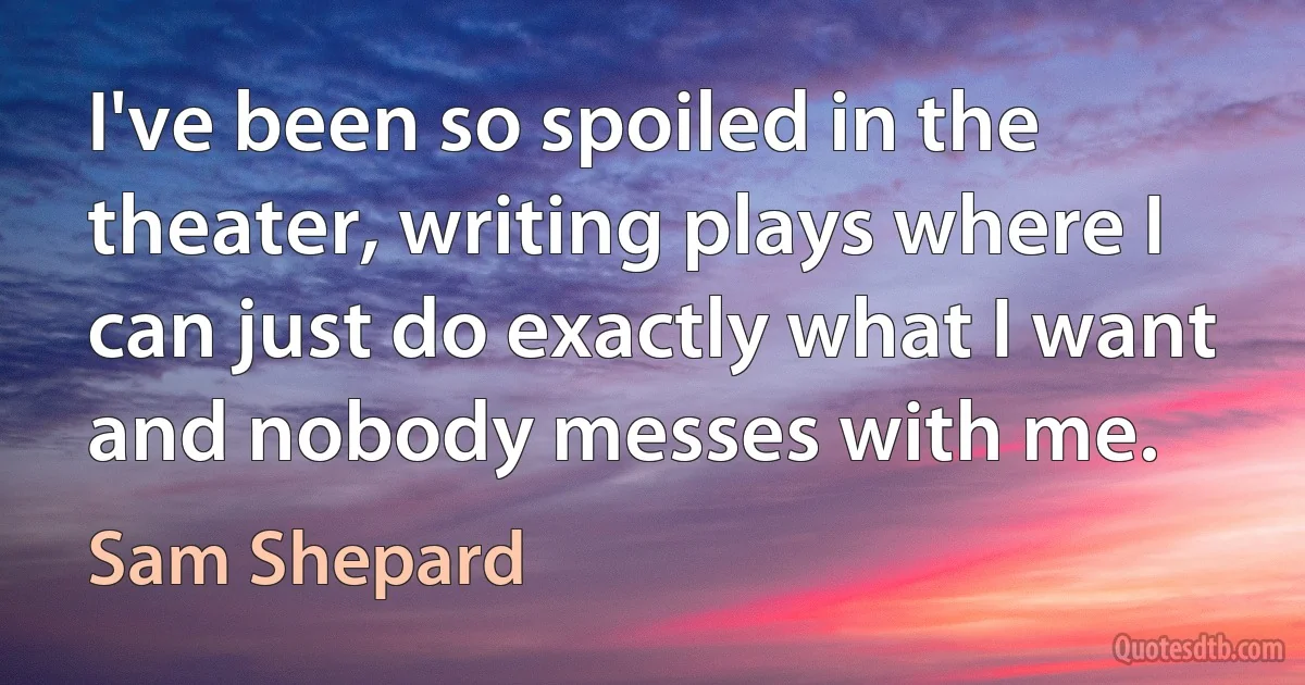 I've been so spoiled in the theater, writing plays where I can just do exactly what I want and nobody messes with me. (Sam Shepard)