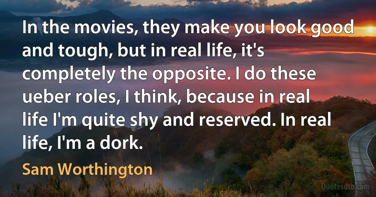 In the movies, they make you look good and tough, but in real life, it's completely the opposite. I do these ueber roles, I think, because in real life I'm quite shy and reserved. In real life, I'm a dork. (Sam Worthington)