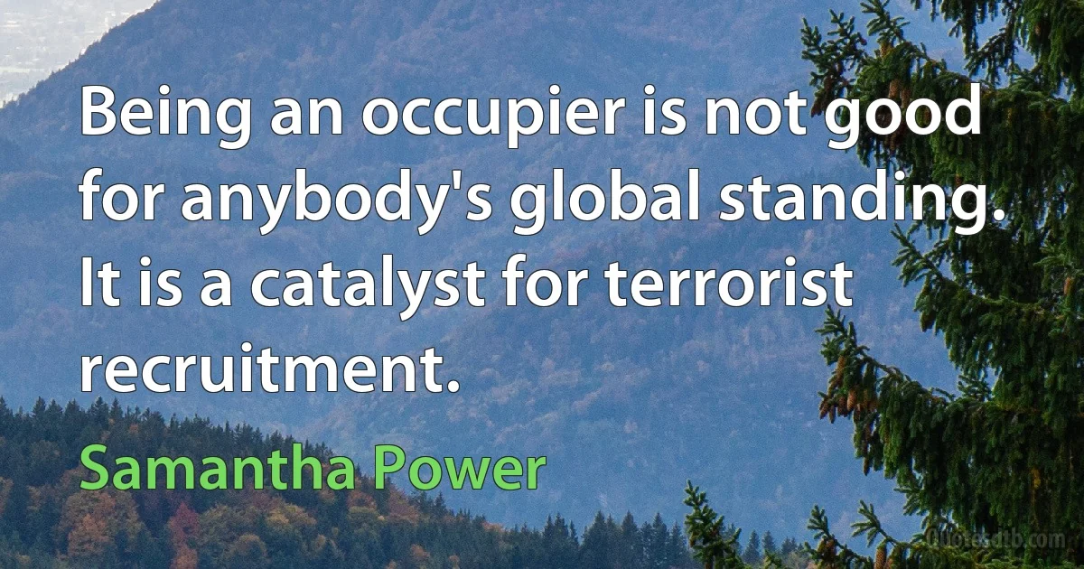 Being an occupier is not good for anybody's global standing. It is a catalyst for terrorist recruitment. (Samantha Power)