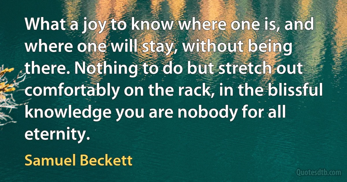 What a joy to know where one is, and where one will stay, without being there. Nothing to do but stretch out comfortably on the rack, in the blissful knowledge you are nobody for all eternity. (Samuel Beckett)