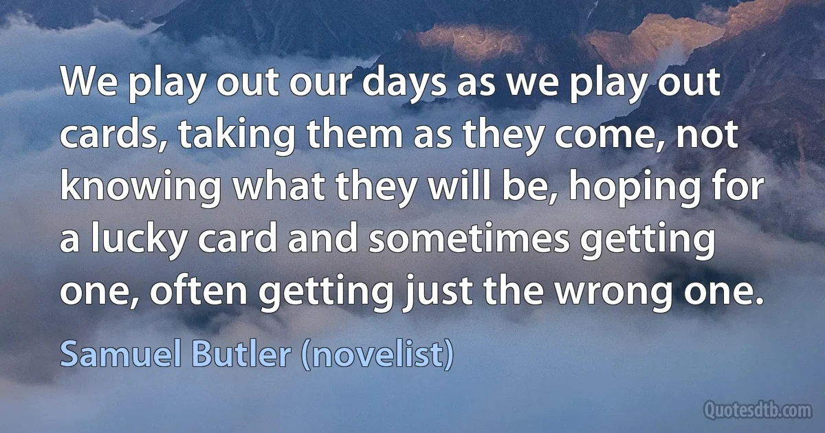 We play out our days as we play out cards, taking them as they come, not knowing what they will be, hoping for a lucky card and sometimes getting one, often getting just the wrong one. (Samuel Butler (novelist))