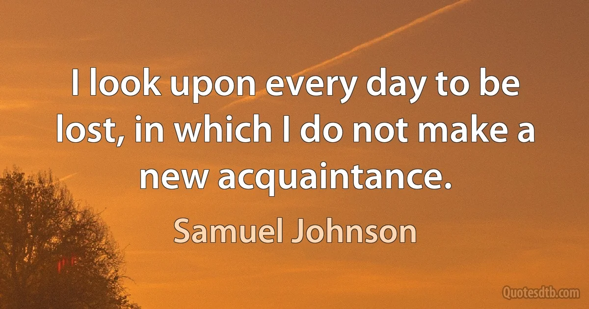 I look upon every day to be lost, in which I do not make a new acquaintance. (Samuel Johnson)