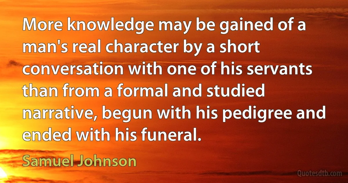 More knowledge may be gained of a man's real character by a short conversation with one of his servants than from a formal and studied narrative, begun with his pedigree and ended with his funeral. (Samuel Johnson)