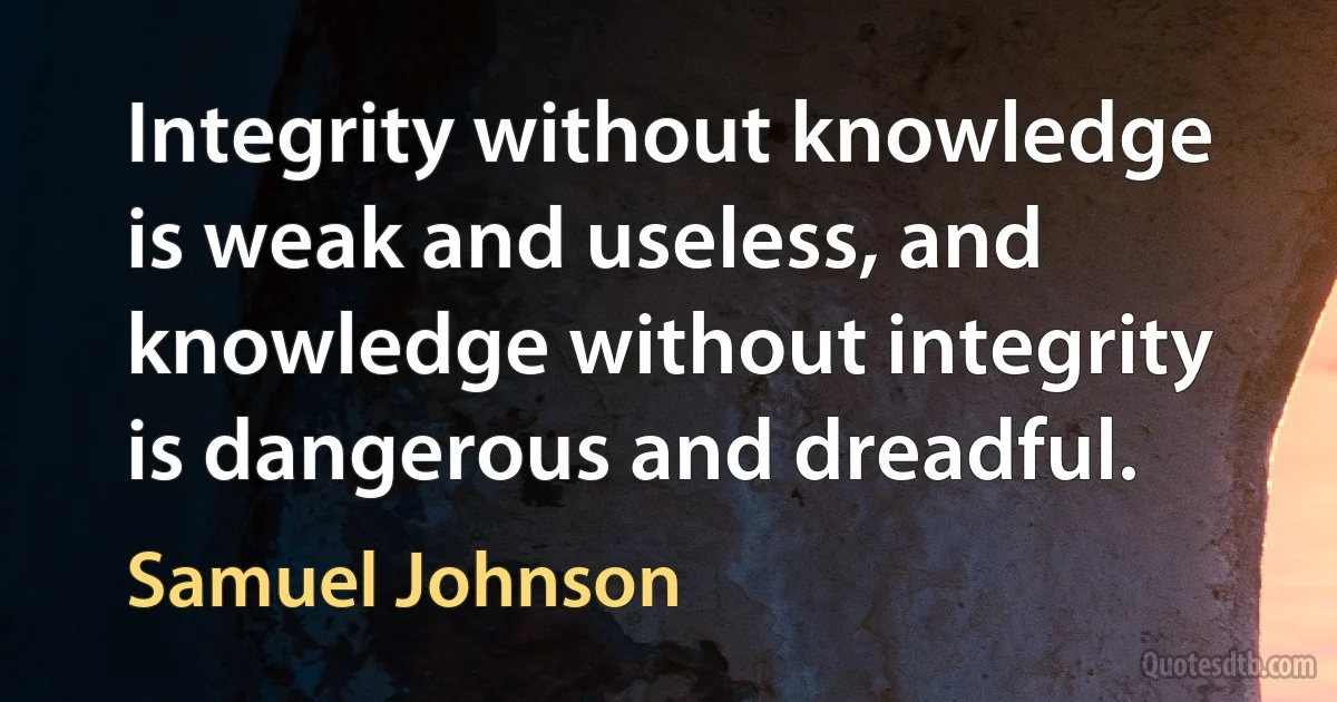 Integrity without knowledge is weak and useless, and knowledge without integrity is dangerous and dreadful. (Samuel Johnson)