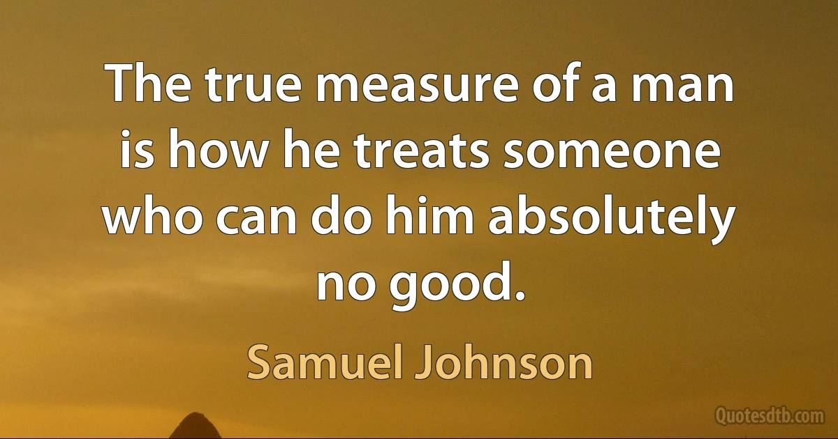 The true measure of a man is how he treats someone who can do him absolutely no good. (Samuel Johnson)