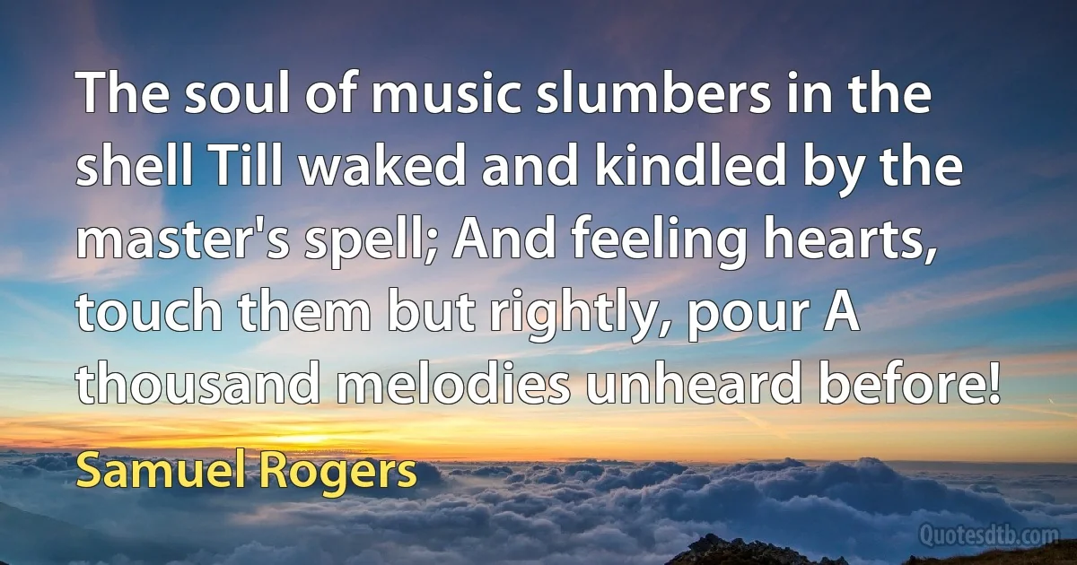 The soul of music slumbers in the shell Till waked and kindled by the master's spell; And feeling hearts, touch them but rightly, pour A thousand melodies unheard before! (Samuel Rogers)