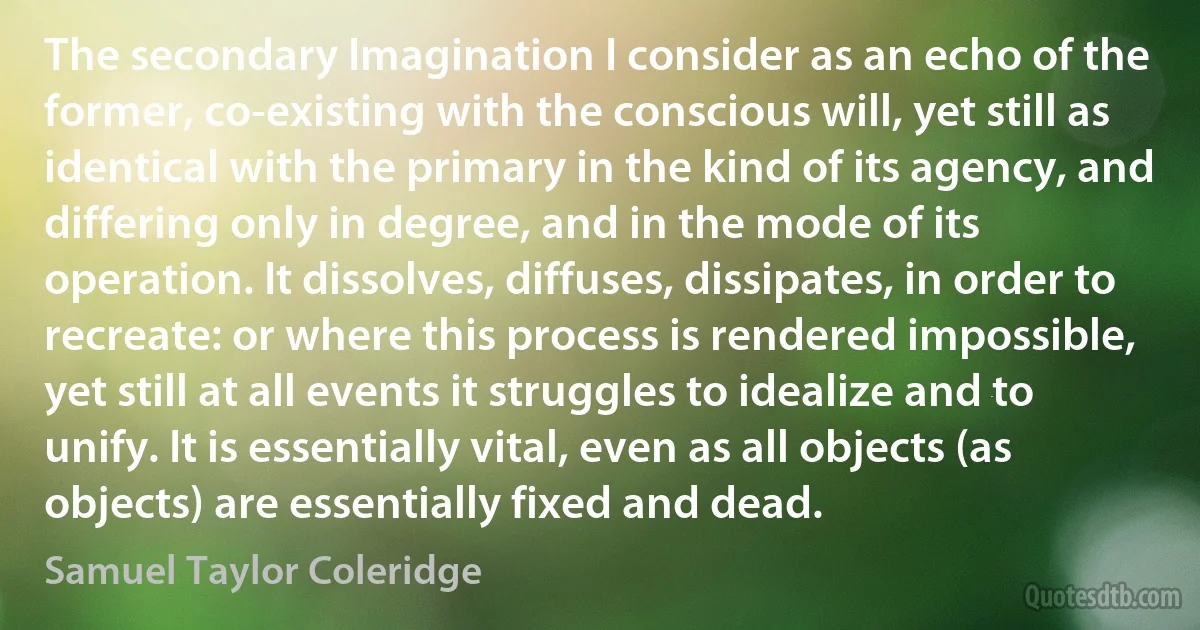 The secondary Imagination I consider as an echo of the former, co-existing with the conscious will, yet still as identical with the primary in the kind of its agency, and differing only in degree, and in the mode of its operation. It dissolves, diffuses, dissipates, in order to recreate: or where this process is rendered impossible, yet still at all events it struggles to idealize and to unify. It is essentially vital, even as all objects (as objects) are essentially fixed and dead. (Samuel Taylor Coleridge)