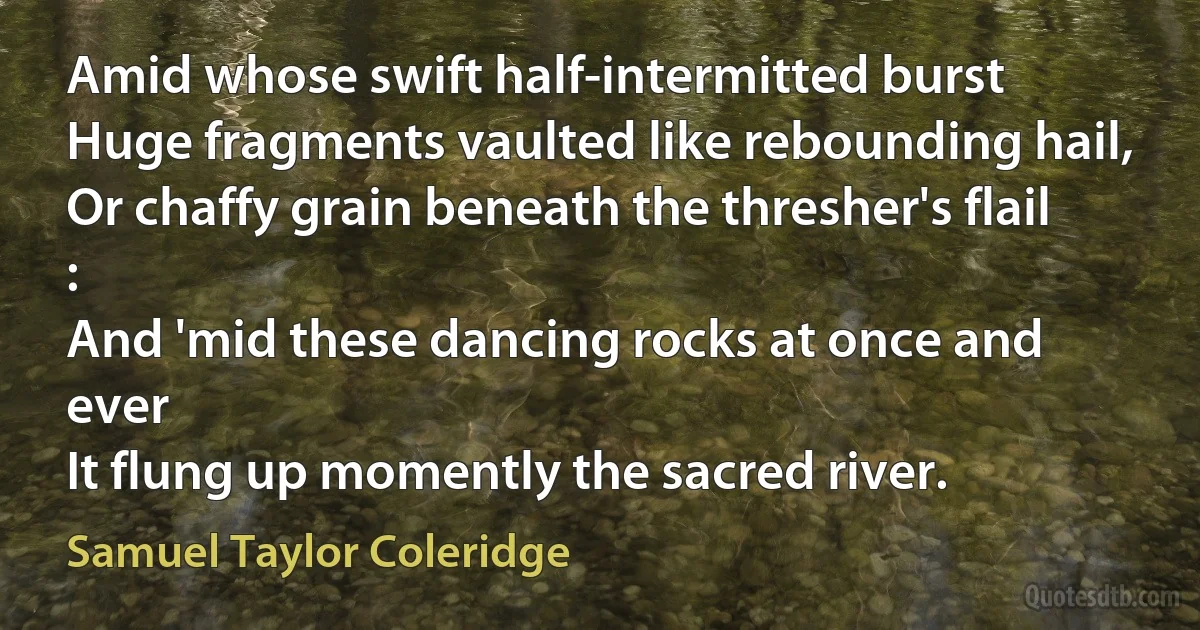 Amid whose swift half-intermitted burst
Huge fragments vaulted like rebounding hail,
Or chaffy grain beneath the thresher's flail :
And 'mid these dancing rocks at once and ever
It flung up momently the sacred river. (Samuel Taylor Coleridge)