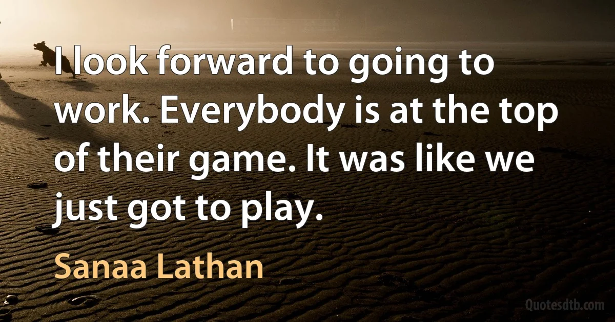 I look forward to going to work. Everybody is at the top of their game. It was like we just got to play. (Sanaa Lathan)