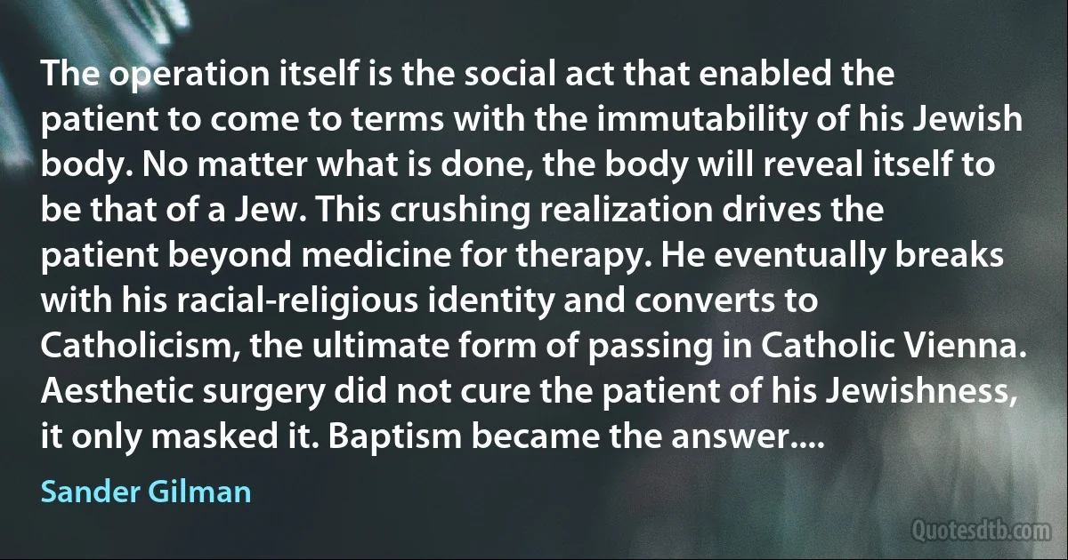 The operation itself is the social act that enabled the patient to come to terms with the immutability of his Jewish body. No matter what is done, the body will reveal itself to be that of a Jew. This crushing realization drives the patient beyond medicine for therapy. He eventually breaks with his racial-religious identity and converts to Catholicism, the ultimate form of passing in Catholic Vienna. Aesthetic surgery did not cure the patient of his Jewishness, it only masked it. Baptism became the answer.... (Sander Gilman)