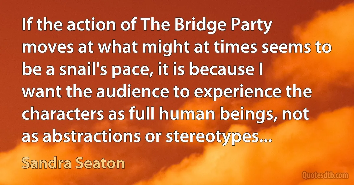 If the action of The Bridge Party moves at what might at times seems to be a snail's pace, it is because I want the audience to experience the characters as full human beings, not as abstractions or stereotypes... (Sandra Seaton)