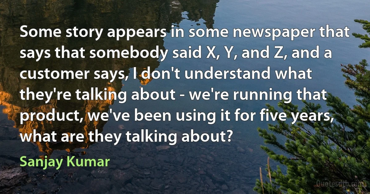 Some story appears in some newspaper that says that somebody said X, Y, and Z, and a customer says, I don't understand what they're talking about - we're running that product, we've been using it for five years, what are they talking about? (Sanjay Kumar)