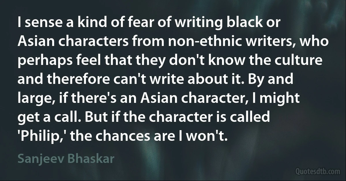 I sense a kind of fear of writing black or Asian characters from non-ethnic writers, who perhaps feel that they don't know the culture and therefore can't write about it. By and large, if there's an Asian character, I might get a call. But if the character is called 'Philip,' the chances are I won't. (Sanjeev Bhaskar)