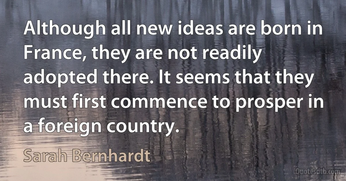 Although all new ideas are born in France, they are not readily adopted there. It seems that they must first commence to prosper in a foreign country. (Sarah Bernhardt)