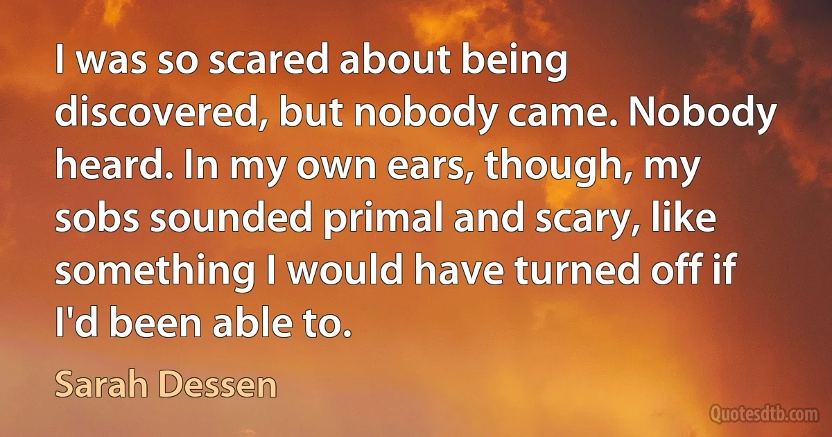 I was so scared about being discovered, but nobody came. Nobody heard. In my own ears, though, my sobs sounded primal and scary, like something I would have turned off if I'd been able to. (Sarah Dessen)