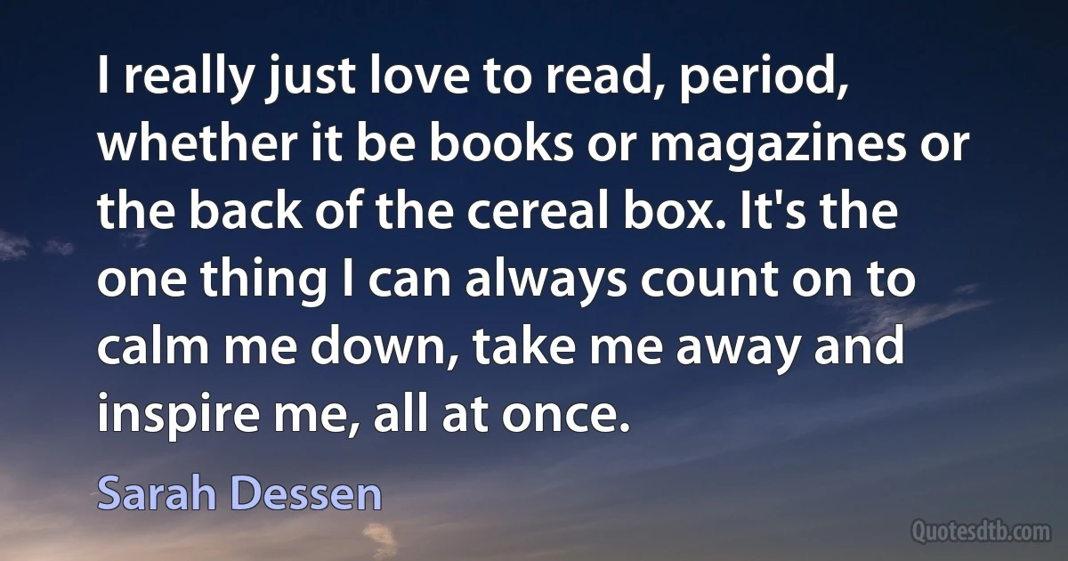 I really just love to read, period, whether it be books or magazines or the back of the cereal box. It's the one thing I can always count on to calm me down, take me away and inspire me, all at once. (Sarah Dessen)