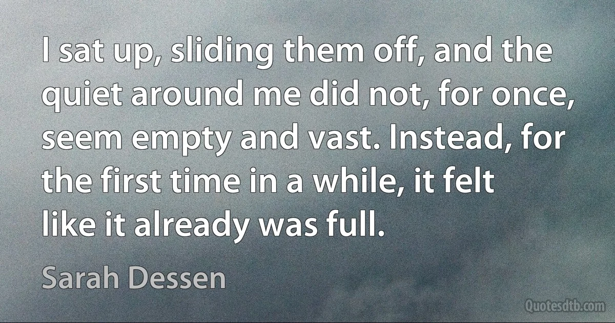 I sat up, sliding them off, and the quiet around me did not, for once, seem empty and vast. Instead, for the first time in a while, it felt like it already was full. (Sarah Dessen)