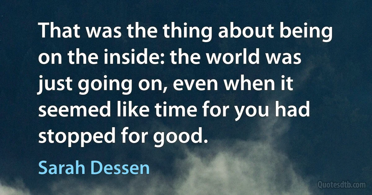 That was the thing about being on the inside: the world was just going on, even when it seemed like time for you had stopped for good. (Sarah Dessen)