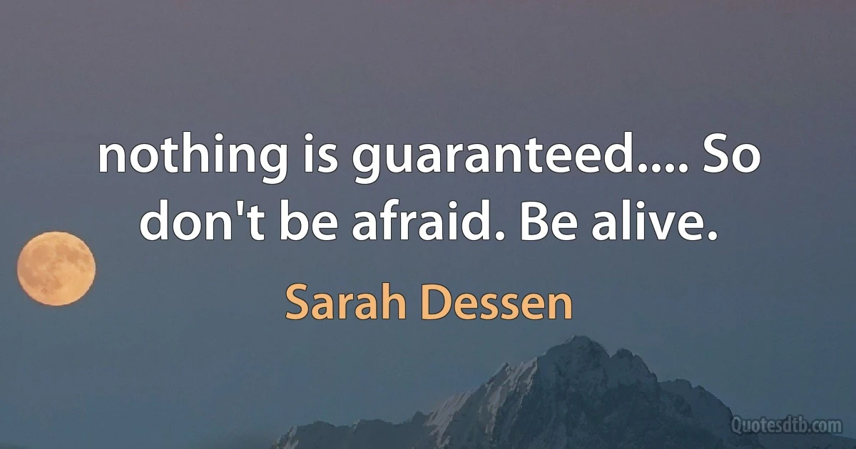 nothing is guaranteed.... So don't be afraid. Be alive. (Sarah Dessen)