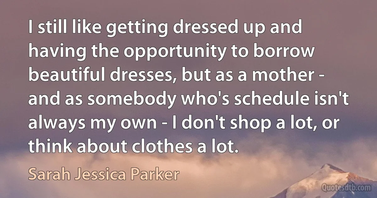 I still like getting dressed up and having the opportunity to borrow beautiful dresses, but as a mother - and as somebody who's schedule isn't always my own - I don't shop a lot, or think about clothes a lot. (Sarah Jessica Parker)