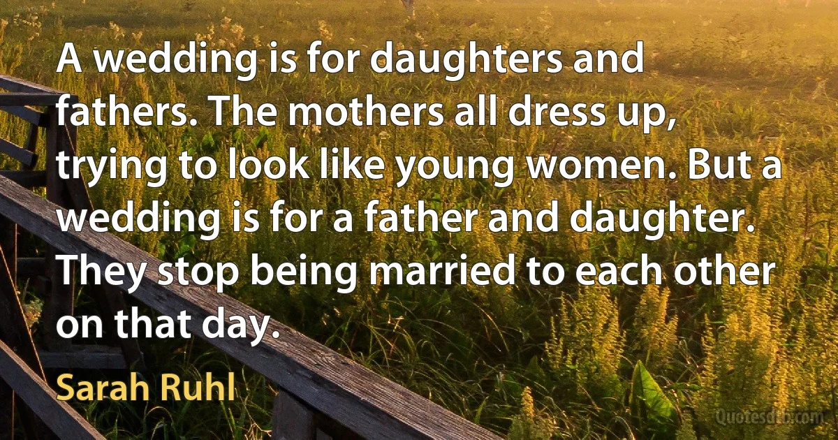 A wedding is for daughters and fathers. The mothers all dress up, trying to look like young women. But a wedding is for a father and daughter. They stop being married to each other on that day. (Sarah Ruhl)