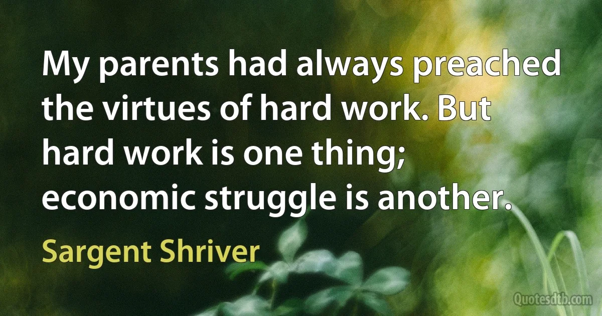 My parents had always preached the virtues of hard work. But hard work is one thing; economic struggle is another. (Sargent Shriver)